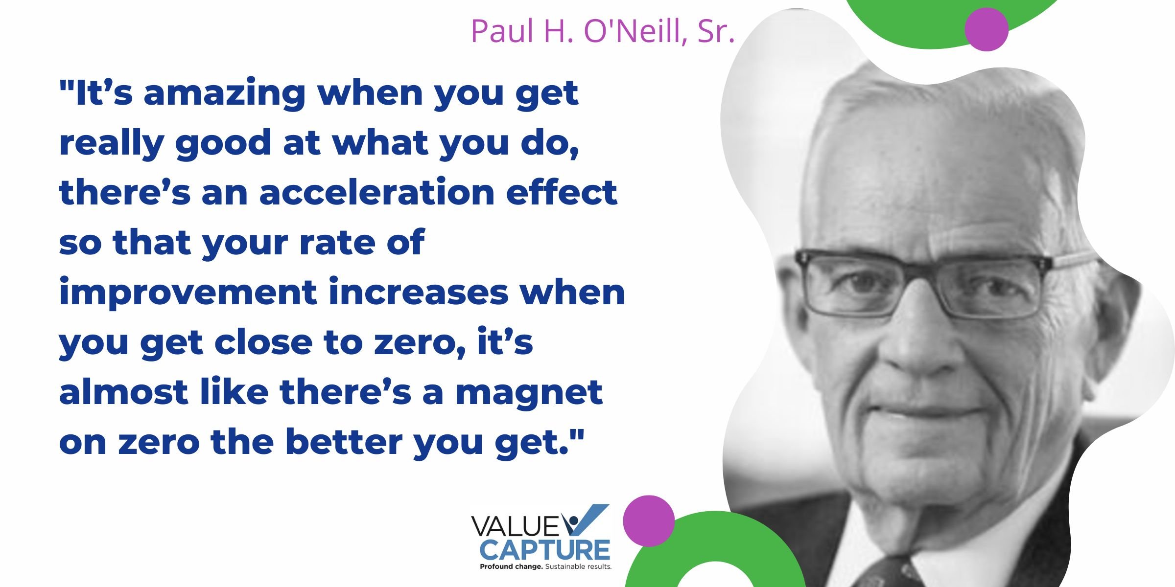 "It’s amazing when you get really good at what you do, there’s an acceleration effect so that your rate of improvement increases when you get close to zero, it’s almost like there’s a magnet on zero the better you get."  Paul O'Neill