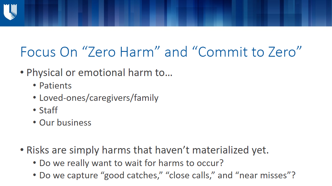 Focus On “Zero Harm” and “Commit to Zero” Physical or emotional harm to… Patients Loved-ones/caregivers/family Staff Our business  Risks are simply harms that haven’t materialized yet.  Do we really want to wait for harms to occur?  Do we capture “good catches,” “close calls,” and “near misses”?