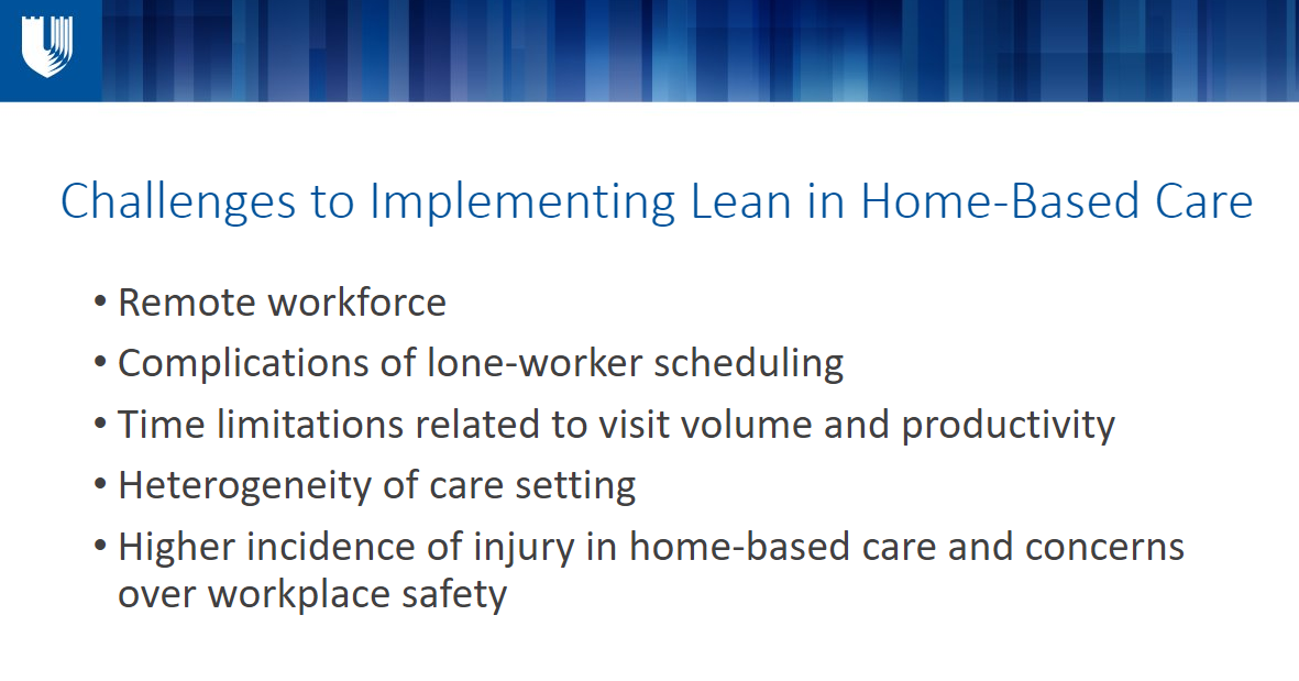 Challenges to Implementing Lean in Home-Based Care Remote workforce Complications of lone-worker scheduling Time limitations related to visit volume and productivity Heterogeneity of care setting Higher incidence of injury in home-based care and concerns over workplace safety