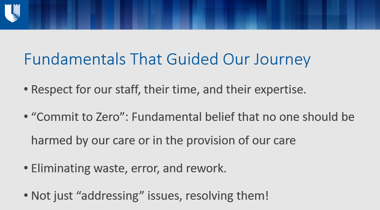 Fundamentals That Guided Our Journey Respect for our staff, their time, and their expertise. “Commit to Zero”: Fundamental belief that no one should be harmed by our care or in the provision of our care Eliminating waste, error, and rework. Not just “addressing” issues, resolving them! 